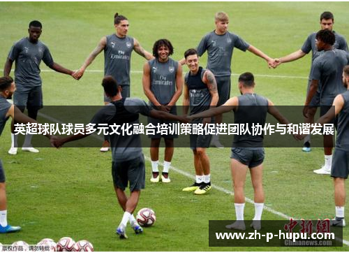 英超球队球员多元文化融合培训策略促进团队协作与和谐发展