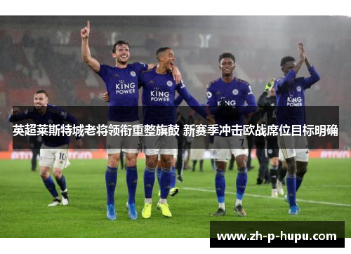 英超莱斯特城老将领衔重整旗鼓 新赛季冲击欧战席位目标明确