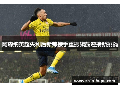 阿森纳英超失利后新帅接手重振旗鼓迎接新挑战