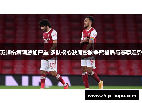 英超伤病潮愈加严重 多队核心缺席影响争冠格局与赛季走势