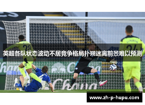 英超各队状态波动不居竞争格局扑朔迷离前景难以预测