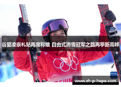 谷爱凌崇礼站再度称雄 自由式滑雪冠军之路再攀新高峰