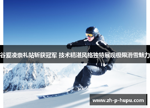 谷爱凌崇礼站斩获冠军 技术精湛风格独特展现极限滑雪魅力 谷爱凌崇礼站斩获冠军 技术精湛风格独特展现极限滑雪魅力