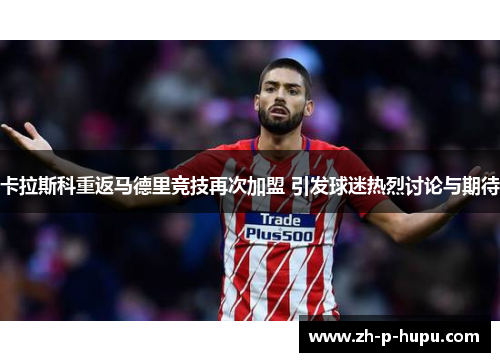 卡拉斯科重返马德里竞技再次加盟 引发球迷热烈讨论与期待