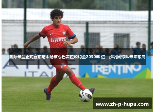 国际米兰正式宣布与中场核心巴雷拉续约至2030年 进一步巩固球队未来布局