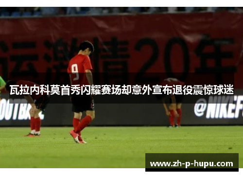 瓦拉内科莫首秀闪耀赛场却意外宣布退役震惊球迷