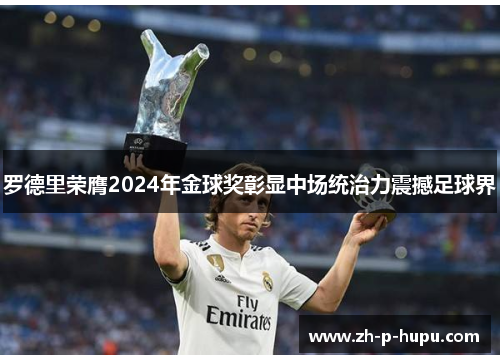 罗德里荣膺2024年金球奖彰显中场统治力震撼足球界