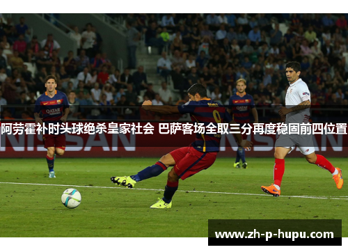 阿劳霍补时头球绝杀皇家社会 巴萨客场全取三分再度稳固前四位置 阿劳霍补时头球绝杀皇家社会 巴萨客场全取三分再度稳固前四位置