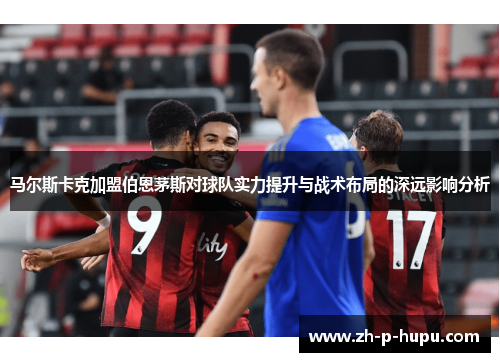 马尔斯卡克加盟伯恩茅斯对球队实力提升与战术布局的深远影响分析