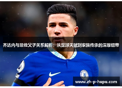 齐达内与恩佐父子关系解析：从足球天赋到家族传承的深厚纽带